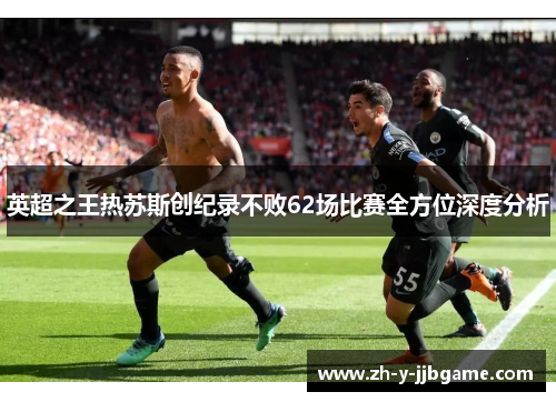 英超之王热苏斯创纪录不败62场比赛全方位深度分析 英超之王热苏斯创纪录不败62场比赛全方位深度分析