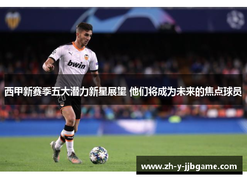 西甲新赛季五大潜力新星展望 他们将成为未来的焦点球员