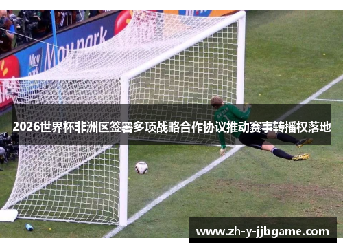 2026世界杯非洲区签署多项战略合作协议推动赛事转播权落地