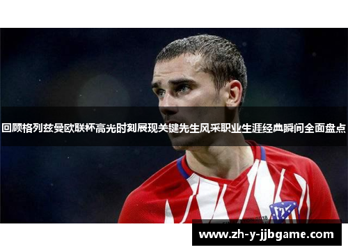 回顾格列兹曼欧联杯高光时刻展现关键先生风采职业生涯经典瞬间全面盘点